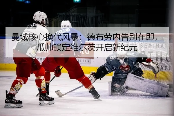 曼城核心换代风暴：德布劳内告别在即，瓜帅锁定维尔茨开启新纪元