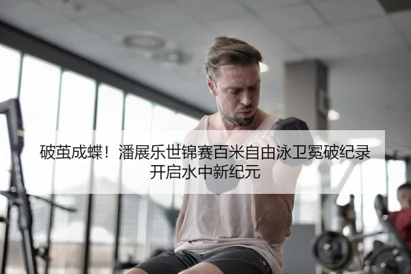破茧成蝶！潘展乐世锦赛百米自由泳卫冕破纪录 开启水中新纪元