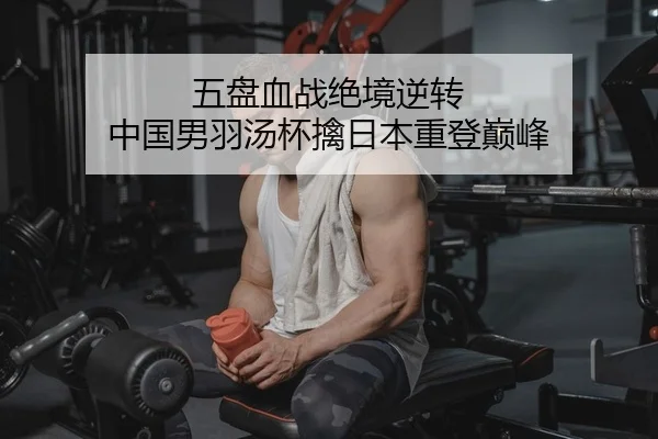 五盘血战绝境逆转 中国男羽汤杯擒日本重登巅峰